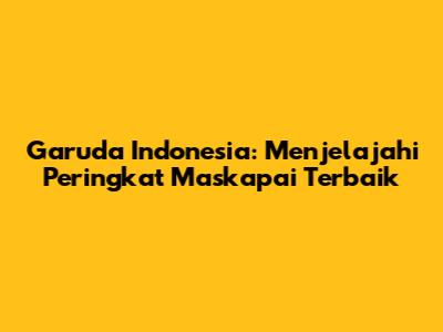 Garuda Indonesia: Menjelajahi Peringkat Maskapai Terbaik