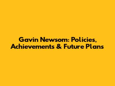 Gavin Newsom: Policies, Achievements & Future Plans