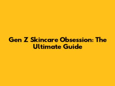 Gen Z Skincare Obsession: The Ultimate Guide