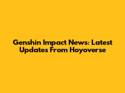 Genshin Impact News: Latest Updates From Hoyoverse