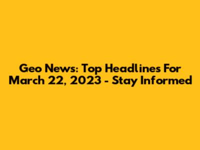 Geo News: Top Headlines For March 22, 2023 - Stay Informed