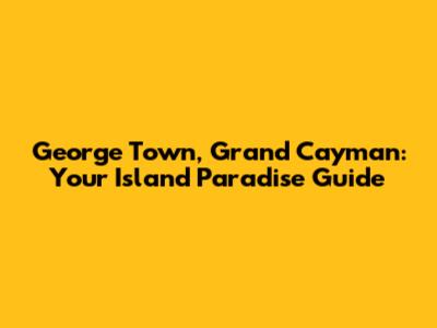 George Town, Grand Cayman: Your Island Paradise Guide