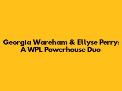 Georgia Wareham & Ellyse Perry: A WPL Powerhouse Duo