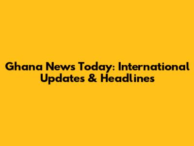 Ghana News Today: International Updates & Headlines