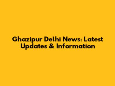 Ghazipur Delhi News: Latest Updates & Information