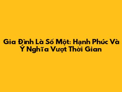 Gia Đình Là Số Một: Hạnh Phúc Và Ý Nghĩa Vượt Thời Gian