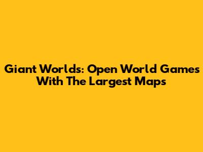 Giant Worlds: Open World Games With The Largest Maps