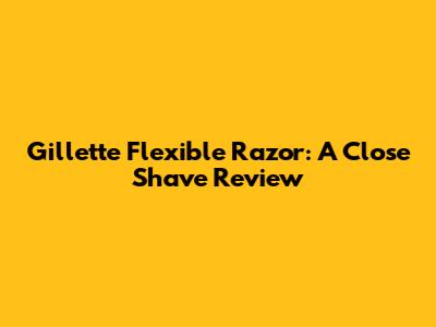 Gillette Flexible Razor: A Close Shave Review