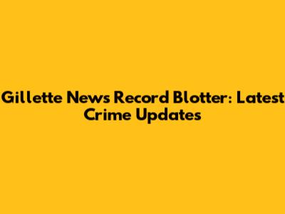 Gillette News Record Blotter: Latest Crime Updates