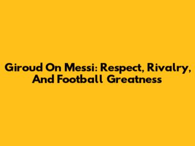 Giroud On Messi: Respect, Rivalry, And Football Greatness