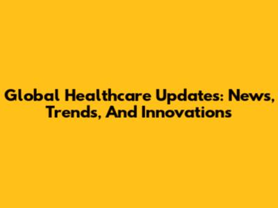 Global Healthcare Updates: News, Trends, And Innovations