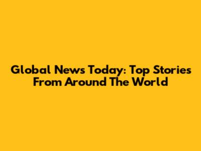 Global News Today: Top Stories From Around The World