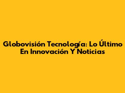 Globovisión Tecnología: Lo Último En Innovación Y Noticias
