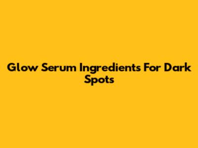 Glow Serum Ingredients For Dark Spots