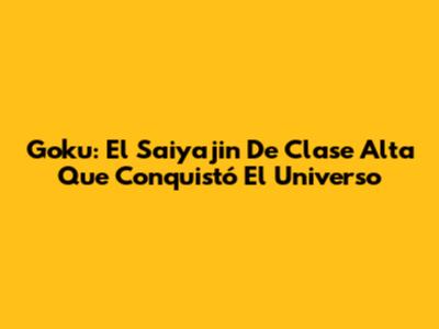 Goku: El Saiyajin De Clase Alta Que Conquistó El Universo