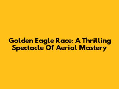 Golden Eagle Race: A Thrilling Spectacle Of Aerial Mastery