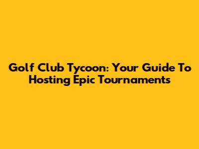 Golf Club Tycoon: Your Guide To Hosting Epic Tournaments