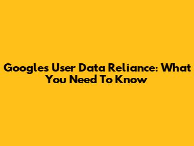 Google's User Data Reliance: What You Need To Know