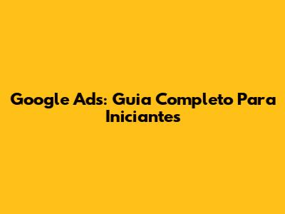 Google Ads: Guia Completo Para Iniciantes
