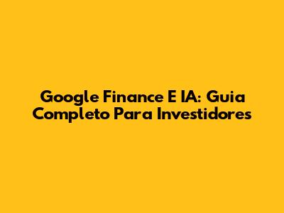 Google Finance E IA: Guia Completo Para Investidores