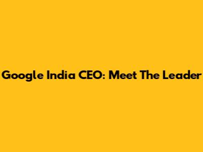 Google India CEO: Meet The Leader