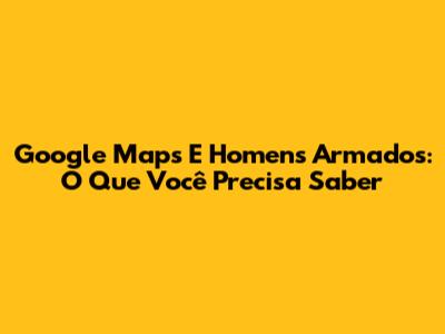 Google Maps E Homens Armados: O Que Você Precisa Saber