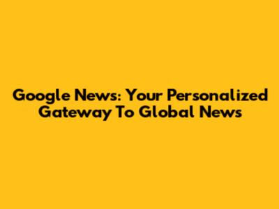 Google News: Your Personalized Gateway To Global News