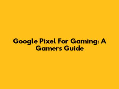 Google Pixel For Gaming: A Gamer's Guide