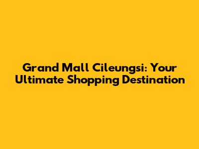 Grand Mall Cileungsi: Your Ultimate Shopping Destination