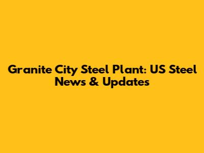 Granite City Steel Plant: US Steel News & Updates