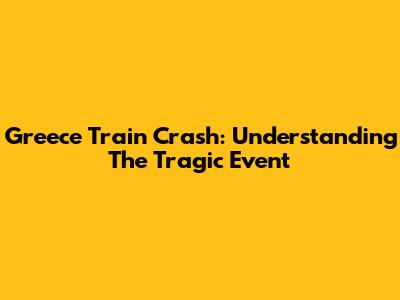 Greece Train Crash: Understanding The Tragic Event