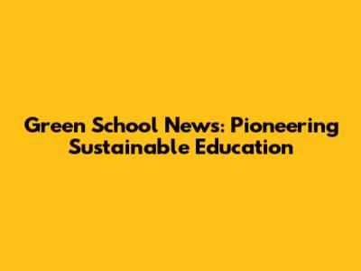 Green School News: Pioneering Sustainable Education