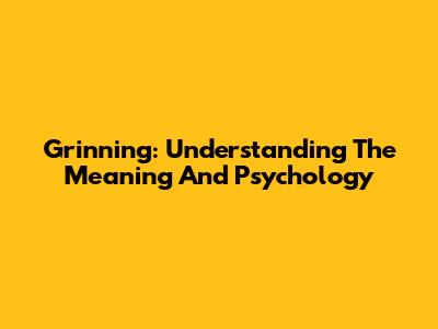 Grinning: Understanding The Meaning And Psychology