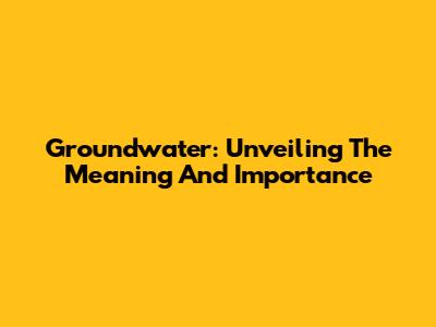Groundwater: Unveiling The Meaning And Importance