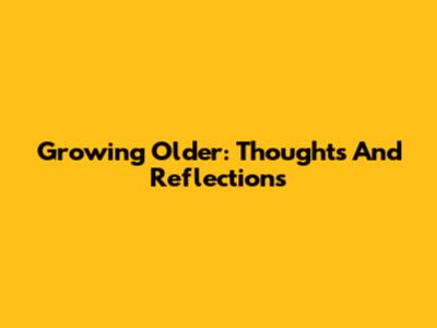 Growing Older: Thoughts And Reflections