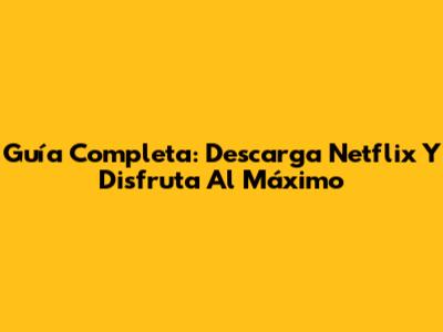 Guía Completa: Descarga Netflix Y Disfruta Al Máximo