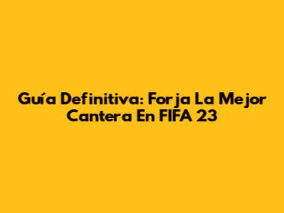 Guía Definitiva: Forja La Mejor Cantera En FIFA 23