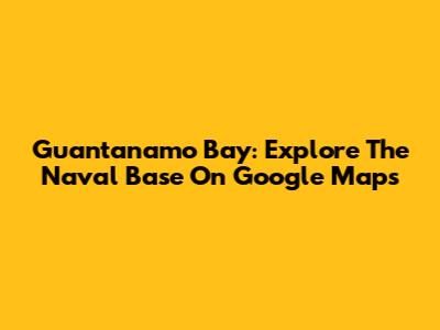 Guantanamo Bay: Explore The Naval Base On Google Maps