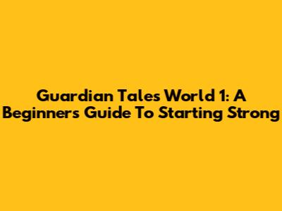 Guardian Tales World 1: A Beginner's Guide To Starting Strong