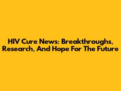 HIV Cure News: Breakthroughs, Research, And Hope For The Future