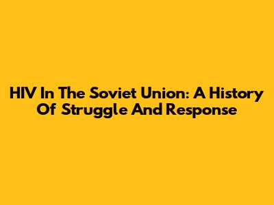 HIV In The Soviet Union: A History Of Struggle And Response