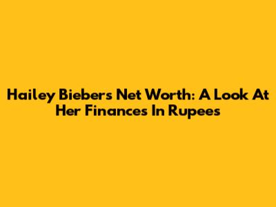 Hailey Bieber's Net Worth: A Look At Her Finances In Rupees
