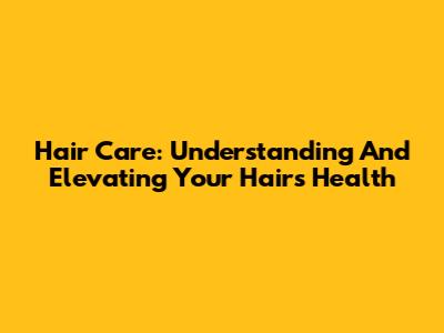 Hair Care: Understanding And Elevating Your Hair's Health