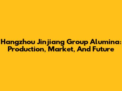 Hangzhou Jinjiang Group Alumina: Production, Market, And Future