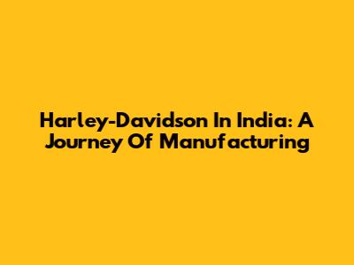 Harley-Davidson In India: A Journey Of Manufacturing