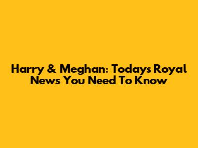 Harry & Meghan: Today's Royal News You Need To Know