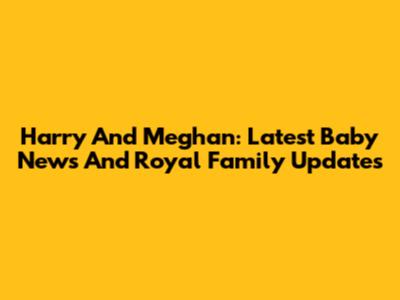 Harry And Meghan: Latest Baby News And Royal Family Updates