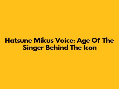 Hatsune Miku's Voice: Age Of The Singer Behind The Icon