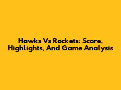 Hawks Vs Rockets: Score, Highlights, And Game Analysis