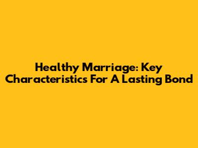 Healthy Marriage: Key Characteristics For A Lasting Bond